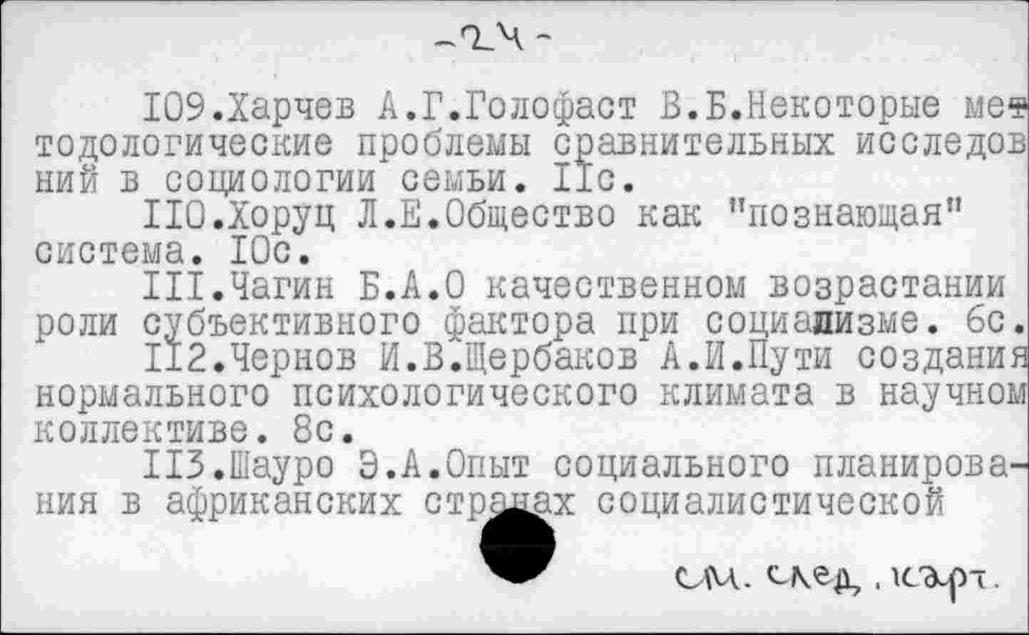 ﻿ЮЭ.Харчев А.Г.Голофаст В.Б.Некоторые ме* тодологические проблемы сравнительных исследов ний в социологии семьи. lie.
ПО.Хоруц Л.Е.Общество как "познающая” система. 10с.
III.Чагин Б.А.О качественном возрастании роли субъективного фактора при социализме, бс.
112.Чернов И.В.Щербаков А.И.Пути создания нормального психологического климата в научном коллективе. 8с.
ПЗ.Шауро Э.А.Опыт социального планирования в африканских стр^ах социалистической
СМ.	.